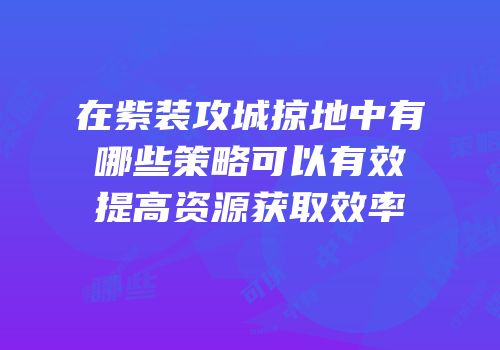 在紫装攻城掠地中有哪些策略可以有效提高资源获取效率