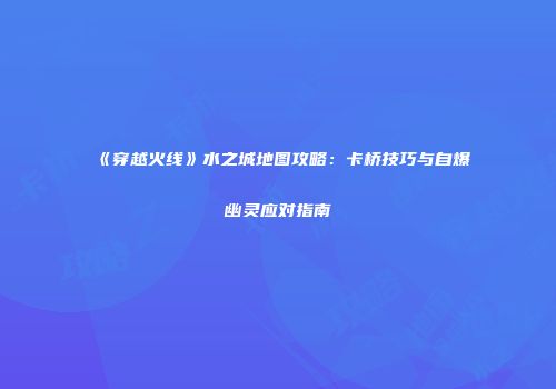 《穿越火线》水之城地图攻略：卡桥技巧与自爆幽灵应对指南
