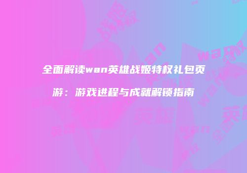 全面解读wan英雄战姬特权礼包页游：游戏进程与成就解锁指南