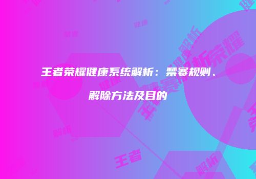 王者荣耀健康系统解析：禁赛规则、解除方法及目的