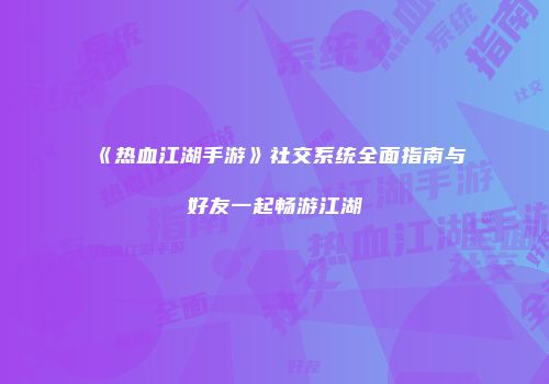 《热血江湖手游》社交系统全面指南与好友一起畅游江湖