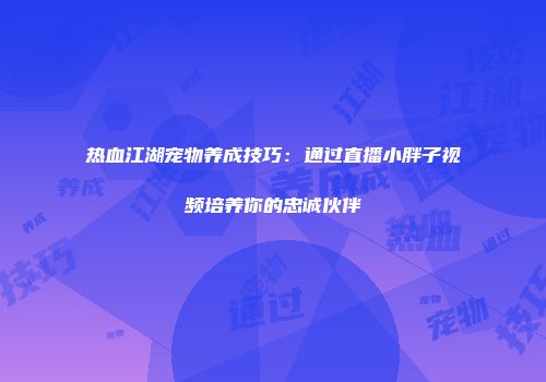 热血江湖宠物养成技巧：通过直播小胖子视频培养你的忠诚伙伴