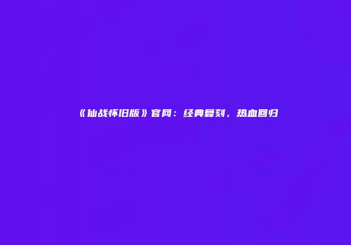 《仙战怀旧版》官网：经典复刻，热血回归
