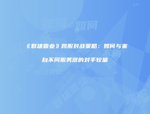 《群雄霸业》跨服对战策略：如何与来自不同服务器的对手较量