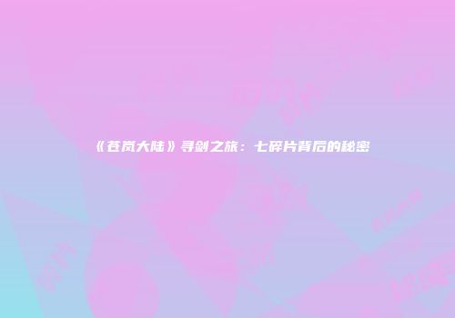 《苍岚大陆》寻剑之旅：七碎片背后的秘密