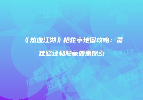 《热血江湖》枪花亭地图攻略:最佳路径和隐藏要素探索
