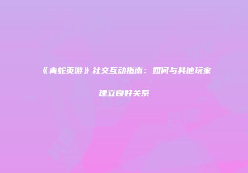 《青蛇页游》社交互动指南：如何与其他玩家建立良好关系