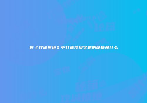 在《攻城掠地》中打造顶级宝物的秘籍是什么