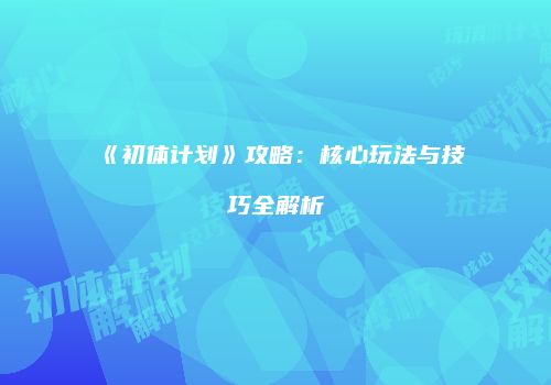 《初体计划》攻略：核心玩法与技巧全解析