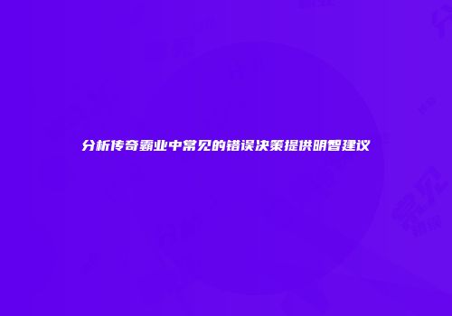 分析传奇霸业中常见的错误决策提供明智建议