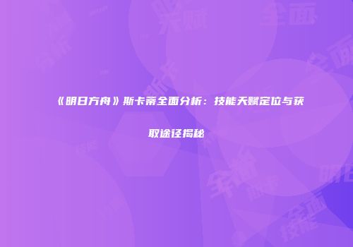 《明日方舟》斯卡蒂全面分析：技能天赋定位与获取途径揭秘