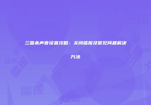 三国杀声音设置攻略：关闭播报及常见问题解决方法