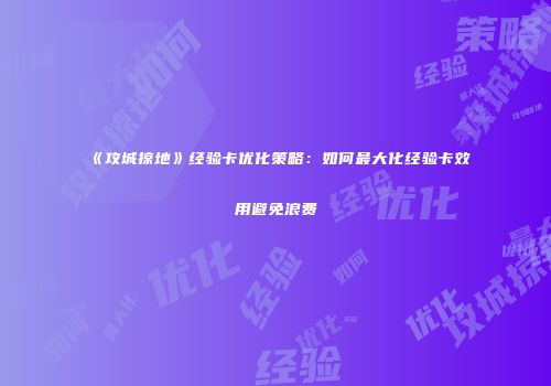 《攻城掠地》经验卡优化策略：如何最大化经验卡效用避免浪费