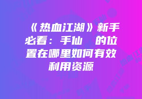 《热血江湖》新手必看：手仙滿樓的位置在哪里如何有效利用资源