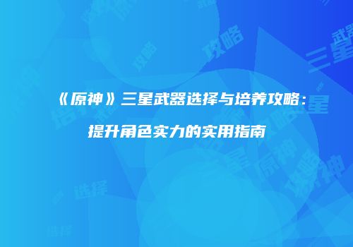 《原神》三星武器选择与培养攻略：提升角色实力的实用指南