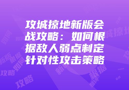 攻城掠地新版会战攻略：如何根据敌人弱点制定针对性攻击策略