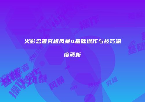 火影忍者究极风暴4基础操作与技巧深度解析