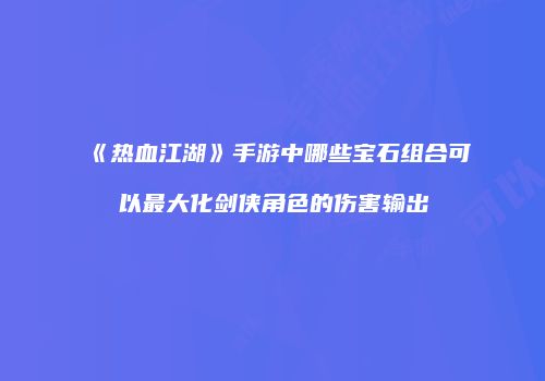 《热血江湖》手游中哪些宝石组合可以最大化剑侠角色的伤害输出