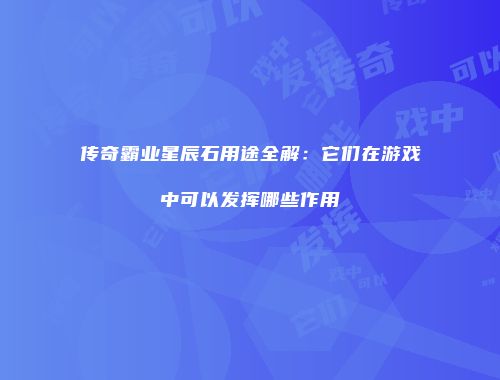 传奇霸业星辰石用途全解：它们在游戏中可以发挥哪些作用