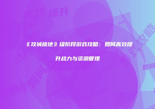《攻城掠地》级阶段游戏攻略：如何高效提升战力与资源管理