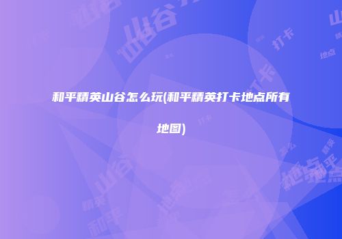 和平精英山谷怎么玩(和平精英打卡地点所有地图)