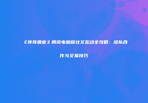 《传奇霸业》腾讯电脑版社交互动全攻略：组队合作与交易技巧