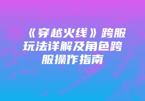 《穿越火线》跨服玩法详解及角色跨服操作指南