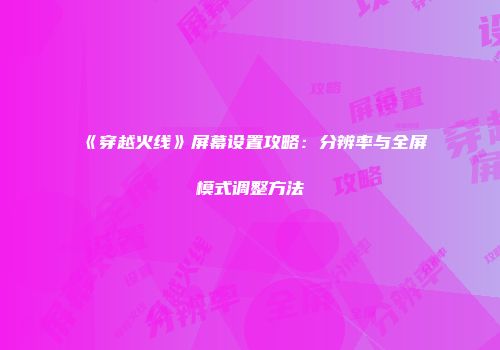 《穿越火线》屏幕设置攻略：分辨率与全屏模式调整方法
