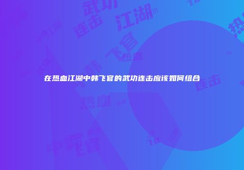 在热血江湖中韩飞官的武功连击应该如何组合