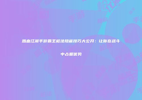 热血江湖手游霸王枪法隐藏技巧大公开：让你在战斗中占据优势