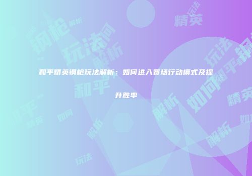 和平精英钢枪玩法解析：如何进入赛场行动模式及提升胜率