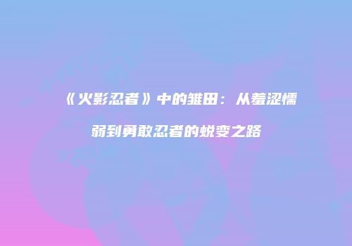 《火影忍者》中的雏田：从羞涩懦弱到勇敢忍者的蜕变之路