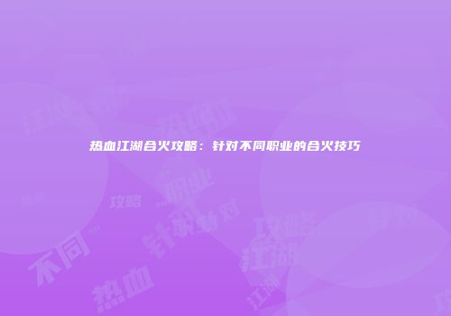 热血江湖合火攻略：针对不同职业的合火技巧