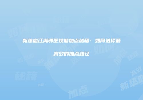 新热血江湖邪医技能加点秘籍：如何选择最高效的加点路径