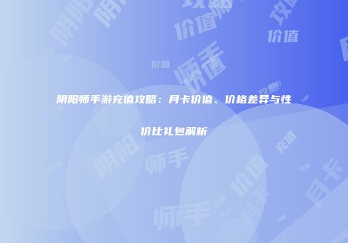 阴阳师手游充值攻略：月卡价值、价格差异与性价比礼包解析