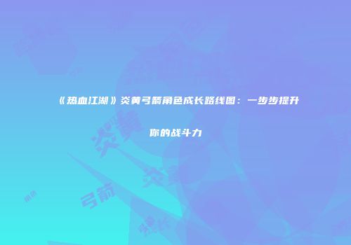 《热血江湖》炎黄弓箭角色成长路线图：一步步提升你的战斗力