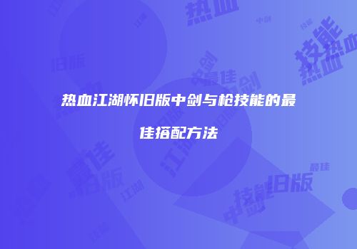 热血江湖怀旧版中剑与枪技能的最佳搭配方法