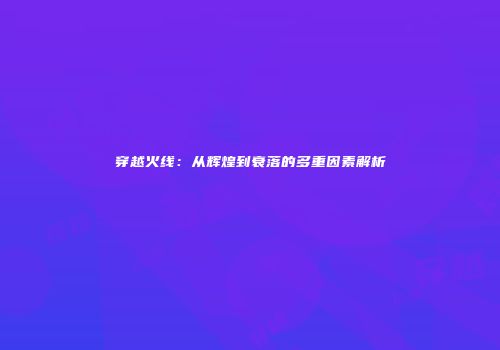 穿越火线：从辉煌到衰落的多重因素解析