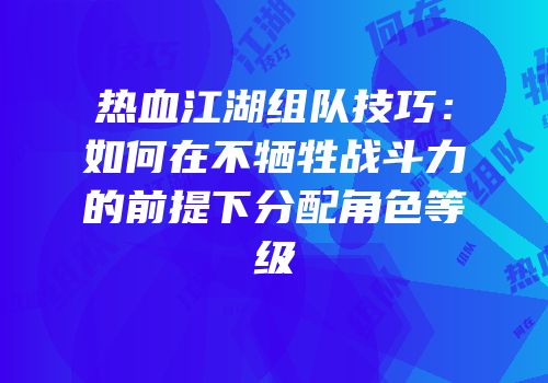 热血江湖组队技巧：如何在不牺牲战斗力的前提下分配角色等级