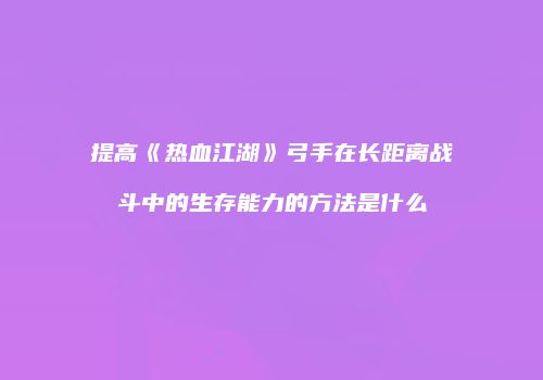 提高《热血江湖》弓手在长距离战斗中的生存能力的方法是什么