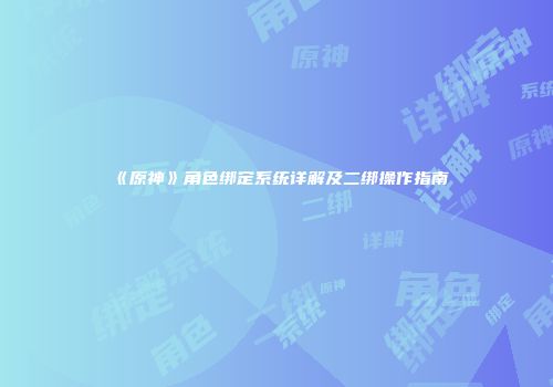 《原神》角色绑定系统详解及二绑操作指南