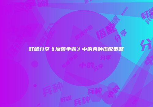 籽岷分享《魔兽争霸》中的兵种搭配策略