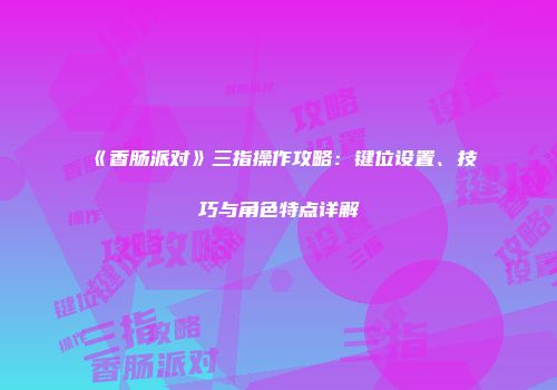 《香肠派对》三指操作攻略：键位设置、技巧与角色特点详解