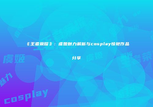 《王者荣耀》：虞姬魅力解析与cosplay惊艳作品分享