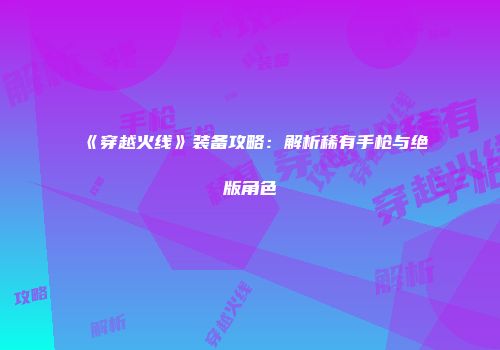 《穿越火线》装备攻略：解析稀有手枪与绝版角色