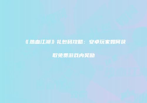 《热血江湖》礼包码攻略:安卓玩家如何获取免费游戏内奖励