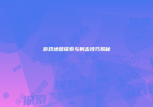 游戏地图探索与射击技巧揭秘