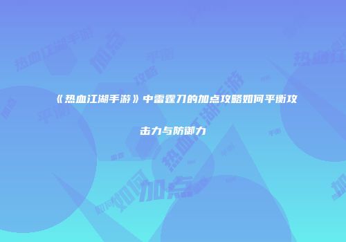 《热血江湖手游》中雷霆刀的加点攻略如何平衡攻击力与防御力