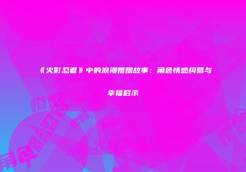 《火影忍者》中的浪漫婚姻故事：角色情感纠葛与幸福启示