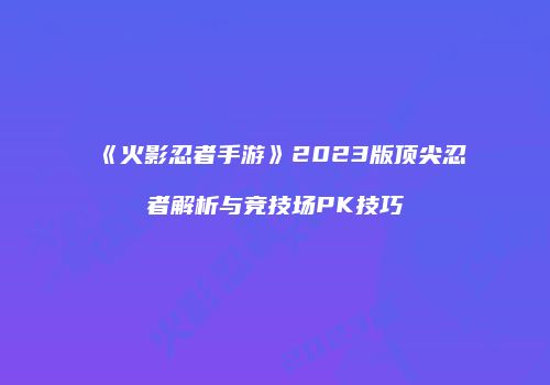《火影忍者手游》2023版顶尖忍者解析与竞技场PK技巧